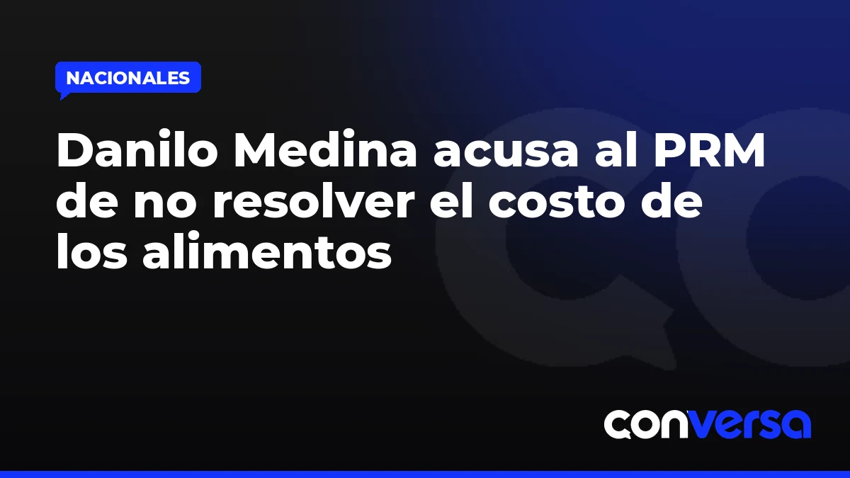 Danilo Medina acusa al PRM de no resolver el costo de los alimentos